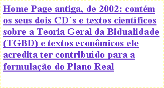Caixa de texto: Home Page antiga, de 2002: contm os seus dois CDs e textos cientficos sobre a Teoria Geral da Bidualidade (TGBD) e textos econmicos ele acredita ter contribudo para a formulao do Plano Real 